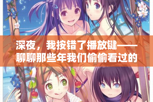 深夜，我按错了播放键——聊聊那些年我们偷偷看过的“日韩欧美在线观看”