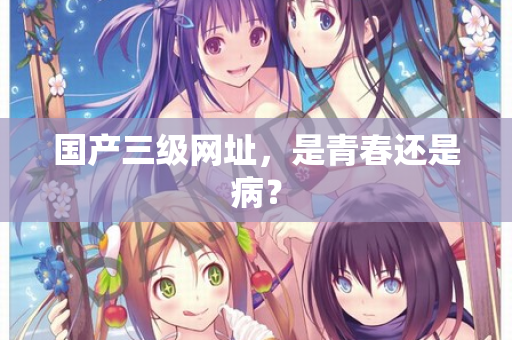 国产三级网址，是青春还是病？