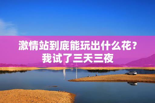 激情站到底能玩出什么花？我试了三天三夜