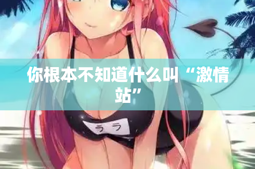 你根本不知道什么叫“激情站”