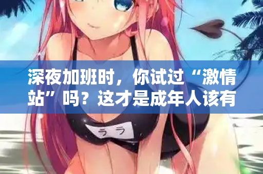 深夜加班时，你试过“激情站”吗？这才是成年人该有的充电方式