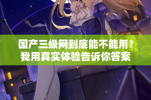 国产三级网到底能不能用？我用真实体验告诉你答案