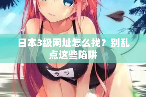 日本3级网址怎么找？别乱点这些陷阱
