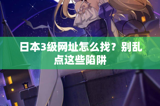 日本3级网址怎么找？别乱点这些陷阱