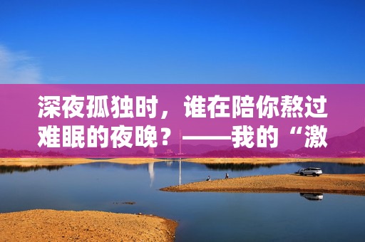 深夜孤独时，谁在陪你熬过难眠的夜晚？——我的“激情站”亲测体验