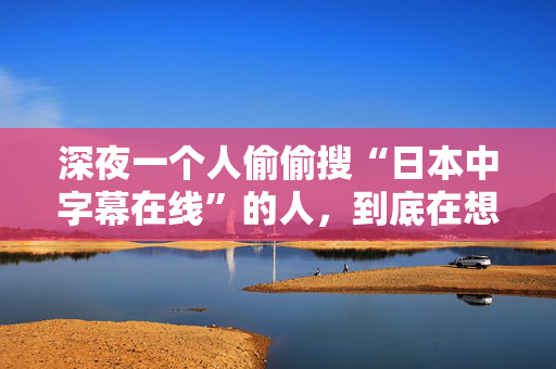 深夜一个人偷偷搜“日本中字幕在线”的人，到底在想什么？