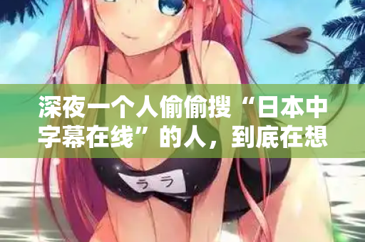 深夜一个人偷偷搜“日本中字幕在线”的人，到底在想什么？