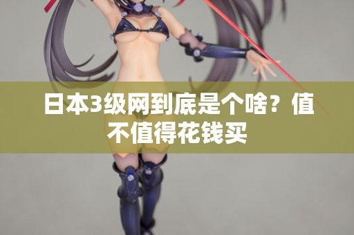 日本3级网到底是个啥？值不值得花钱买