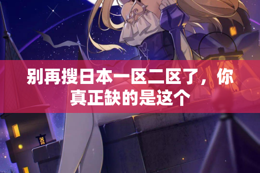 别再搜日本一区二区了，你真正缺的是这个