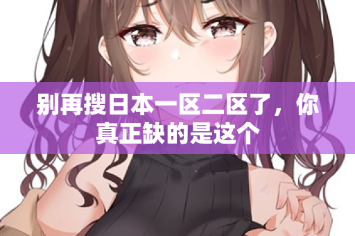 别再搜日本一区二区了，你真正缺的是这个