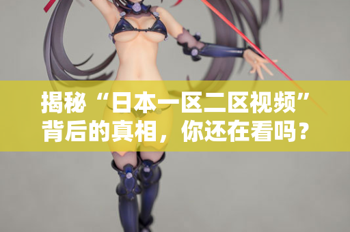 揭秘“日本一区二区视频”背后的真相，你还在看吗？
