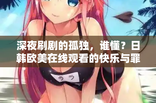 深夜刷剧的孤独，谁懂？日韩欧美在线观看的快乐与罪恶