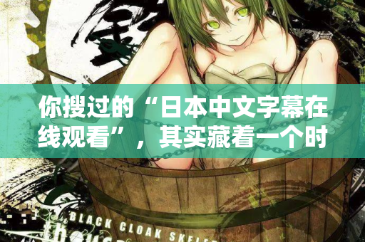 你搜过的“日本中文字幕在线观看”，其实藏着一个时代的秘密