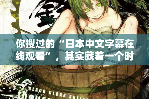 你搜过的“日本中文字幕在线观看”，其实藏着一个时代的秘密