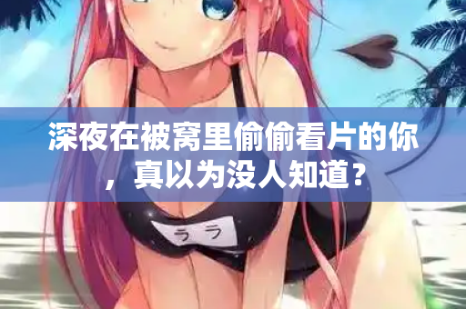 深夜在被窝里偷偷看片的你，真以为没人知道？
