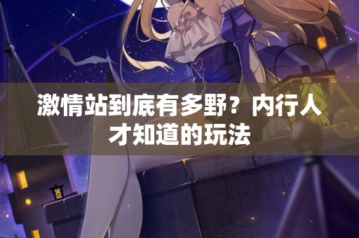 激情站到底有多野？内行人才知道的玩法