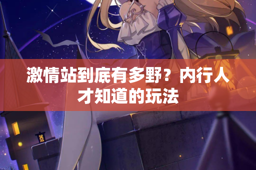 激情站到底有多野？内行人才知道的玩法