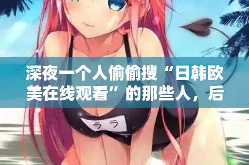 深夜一个人偷偷搜“日韩欧美在线观看”的那些人，后来都怎么样了
