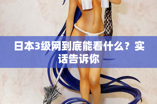 日本3级网到底能看什么？实话告诉你