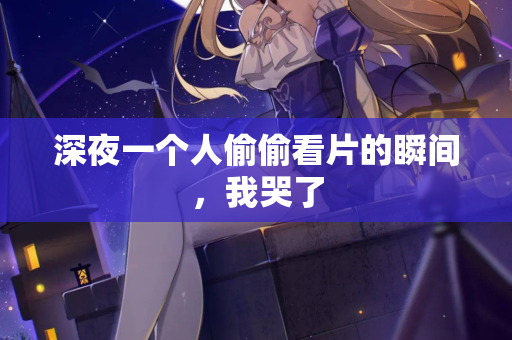 深夜一个人偷偷看片的瞬间，我哭了