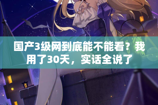 国产3级网到底能不能看？我用了30天，实话全说了