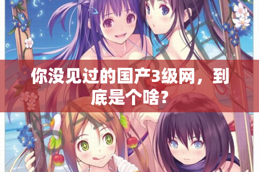 你没见过的国产3级网，到底是个啥？