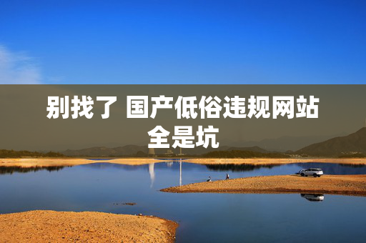 别找了 国产低俗违规网站全是坑 别找了 国产低俗违规网站全是坑
