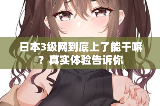 日本3级网到底上了能干嘛？真实体验告诉你