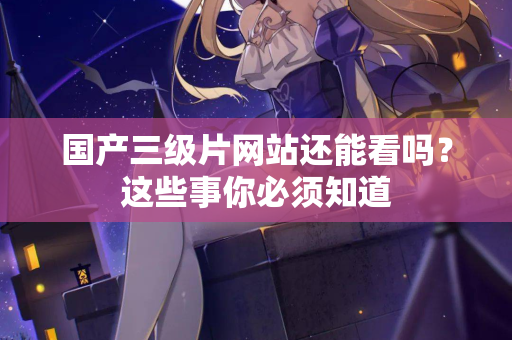 国产三级片网站还能看吗？这些事你必须知道