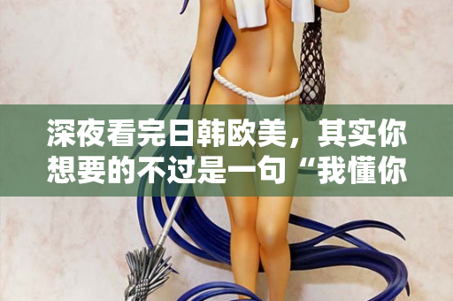 深夜看完日韩欧美，其实你想要的不过是一句“我懂你”