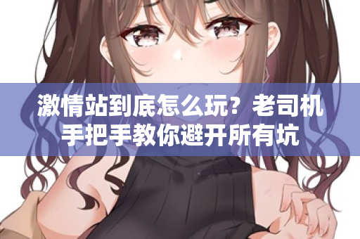 激情站到底怎么玩？老司机手把手教你避开所有坑