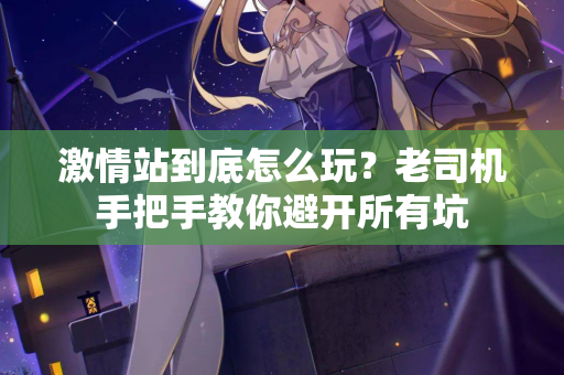 激情站到底怎么玩？老司机手把手教你避开所有坑