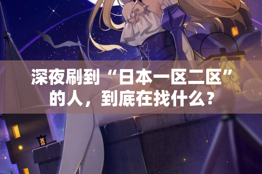 深夜刷到“日本一区二区”的人，到底在找什么？