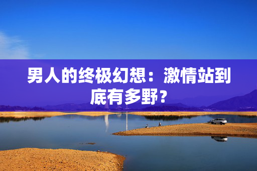 男人的终极幻想：激情站到底有多野？