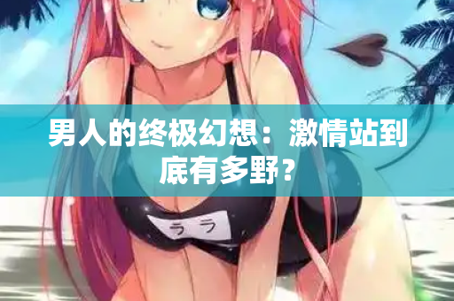 男人的终极幻想：激情站到底有多野？