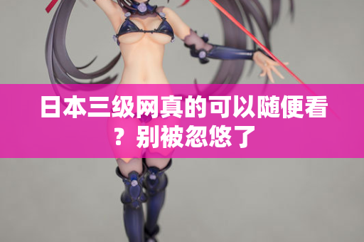 日本三级网真的可以随便看？别被忽悠了