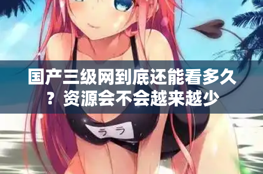 国产三级网到底还能看多久？资源会不会越来越少