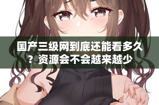 国产三级网到底还能看多久？资源会不会越来越少