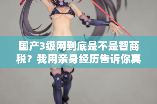 国产3级网到底是不是智商税？我用亲身经历告诉你真相