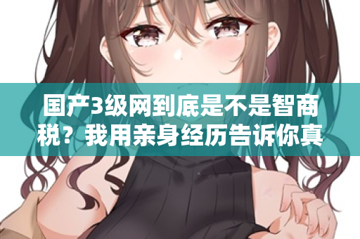 国产3级网到底是不是智商税？我用亲身经历告诉你真相