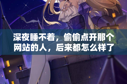 深夜睡不着，偷偷点开那个网站的人，后来都怎么样了