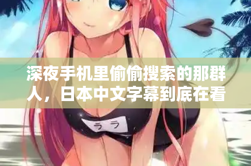 深夜手机里偷偷搜索的那群人，日本中文字幕到底在看什么