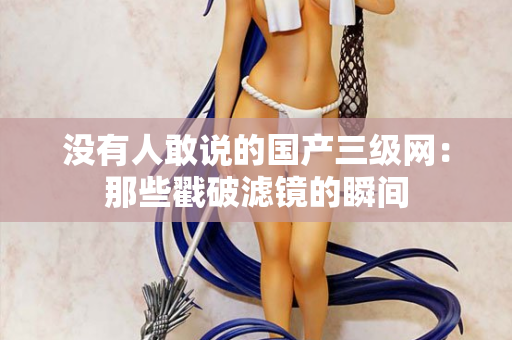没有人敢说的国产三级网：那些戳破滤镜的瞬间