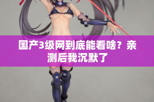国产3级网到底能看啥?亲测后我沉默了 国产3级网到底能看啥?亲测后我沉默了