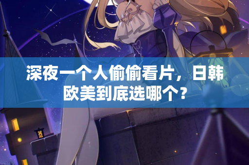 深夜一个人偷偷看片，日韩欧美到底选哪个？