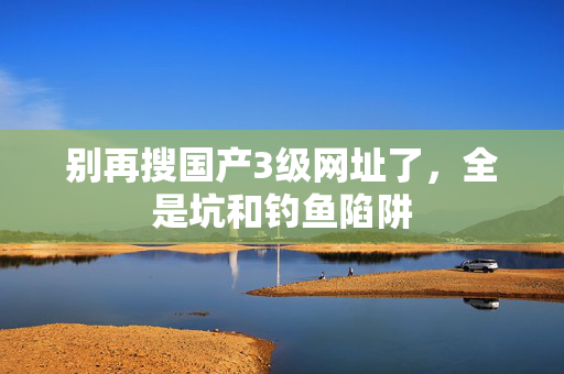 别再搜国产3级网址了,全是坑和钓鱼陷阱 别再搜国产3级网址了,全是坑和钓鱼陷阱