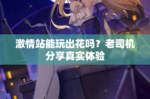 激情站能玩出花吗？老司机分享真实体验