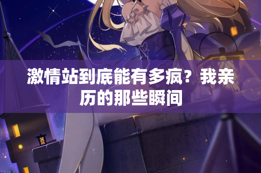 激情站到底能有多疯？我亲历的那些瞬间