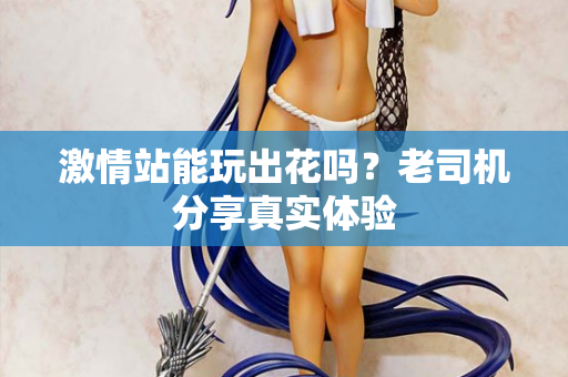激情站能玩出花吗？老司机分享真实体验