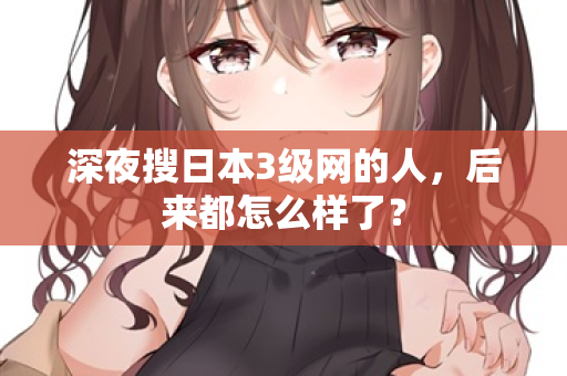 深夜搜日本3级网的人，后来都怎么样了？